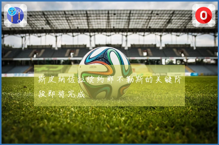 斯皮纳佐拉续约那不勒斯的关键阶段即将完成