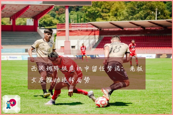 西汉姆降级危机中留任努诺：老板女友推动逆转局势