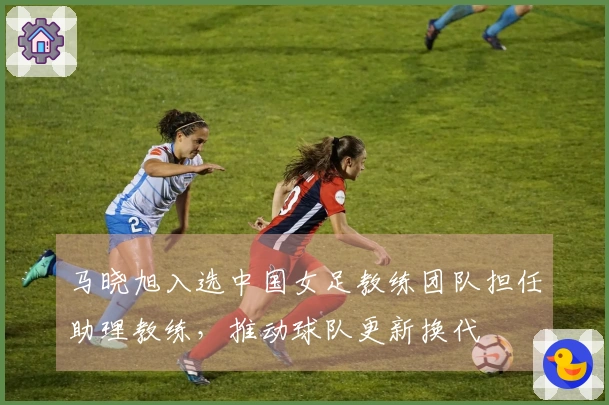 马晓旭入选中国女足教练团队担任助理教练，推动球队更新换代